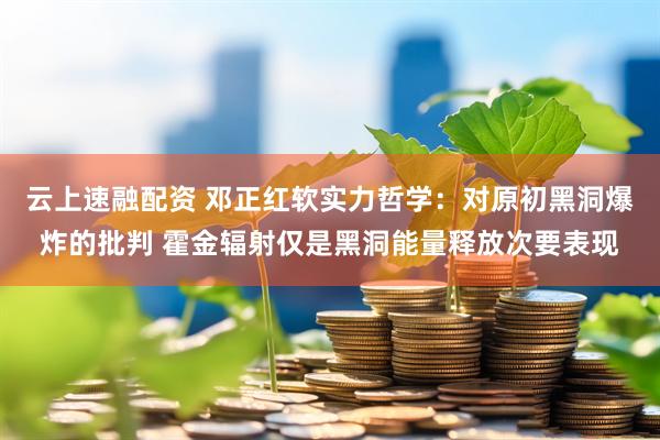 云上速融配资 邓正红软实力哲学：对原初黑洞爆炸的批判 霍金辐射仅是黑洞能量释放次要表现