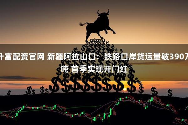 升富配资官网 新疆阿拉山口：铁路口岸货运量破390万吨 首季实现开门红