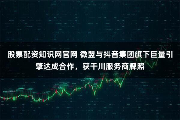 股票配资知识网官网 微盟与抖音集团旗下巨量引擎达成合作，获千川服务商牌照