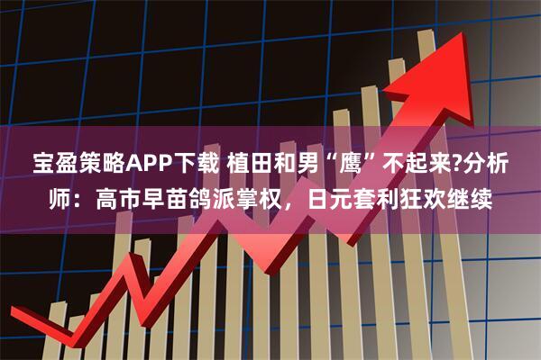 宝盈策略APP下载 植田和男“鹰”不起来?分析师：高市早苗鸽派掌权，日元套利狂欢继续