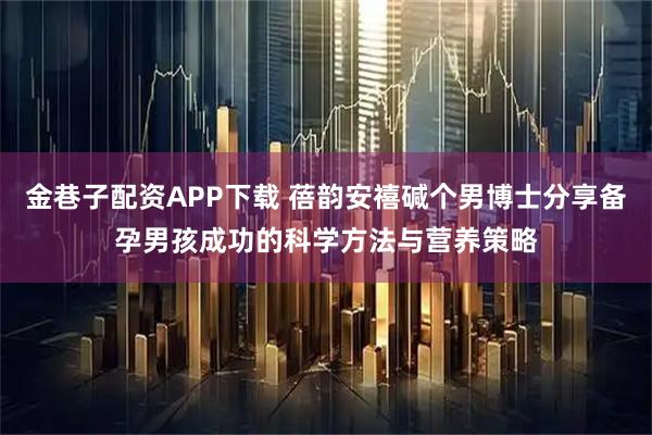 金巷子配资APP下载 蓓韵安禧碱个男博士分享备孕男孩成功的科学方法与营养策略
