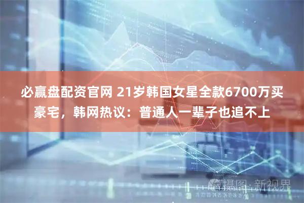 必赢盘配资官网 21岁韩国女星全款6700万买豪宅，韩网热议：普通人一辈子也追不上