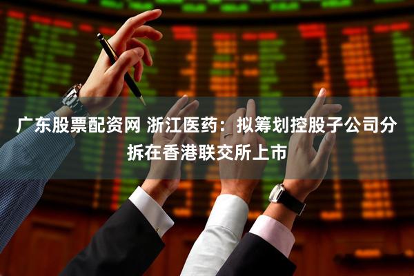 广东股票配资网 浙江医药：拟筹划控股子公司分拆在香港联交所上市
