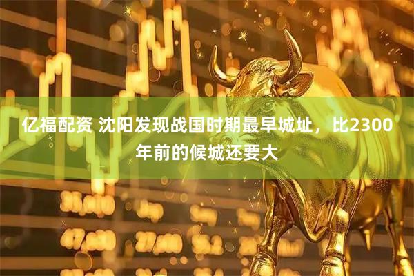 亿福配资 沈阳发现战国时期最早城址，比2300年前的候城还要大
