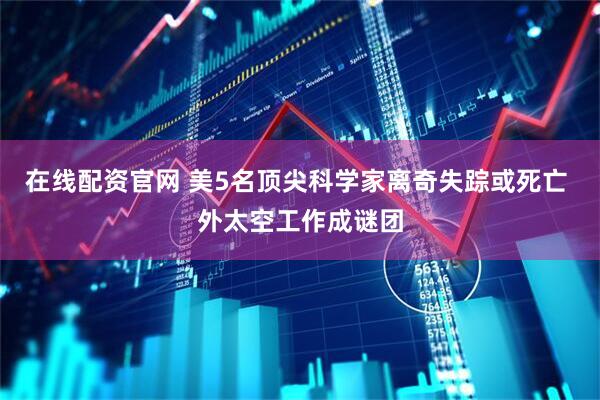 在线配资官网 美5名顶尖科学家离奇失踪或死亡 外太空工作成谜团