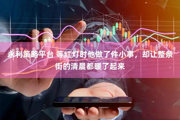 永利策略平台 等红灯时他做了件小事，却让整条街的清晨都暖了起来