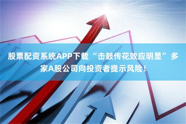 股票配资系统APP下载 “击鼓传花效应明显” 多家A股公司向投资者提示风险！