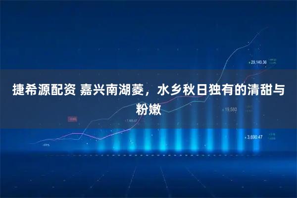 捷希源配资 嘉兴南湖菱，水乡秋日独有的清甜与粉嫩