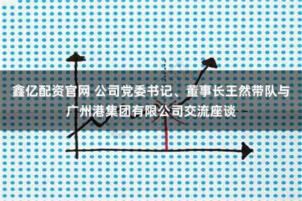 鑫亿配资官网 公司党委书记、董事长王然带队与广州港集团有限公司交流座谈
