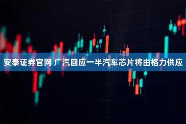 安泰证券官网 广汽回应一半汽车芯片将由格力供应