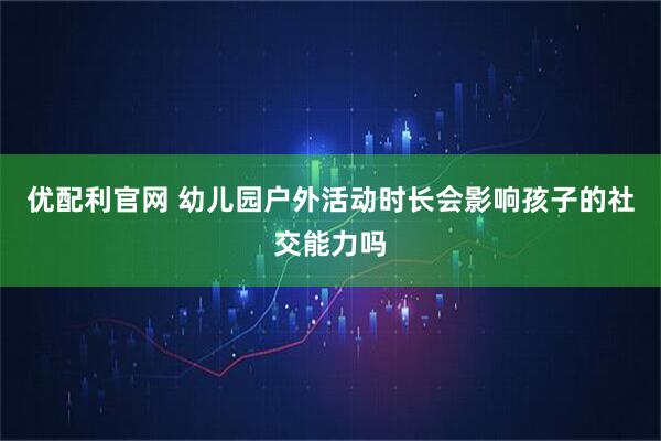 优配利官网 幼儿园户外活动时长会影响孩子的社交能力吗