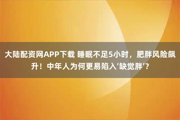 大陆配资网APP下载 睡眠不足5小时，肥胖风险飙升！中年人为何更易陷入‘缺觉胖’？