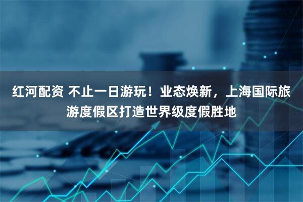 红河配资 不止一日游玩！业态焕新，上海国际旅游度假区打造世界级度假胜地