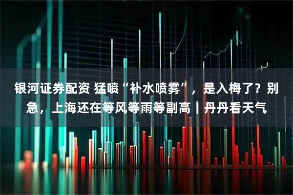 银河证券配资 猛喷“补水喷雾”，是入梅了？别急，上海还在等风等雨等副高｜丹丹看天气