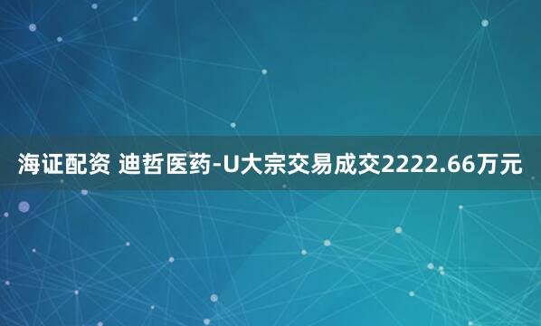 海证配资 迪哲医药-U大宗交易成交2222.66万元
