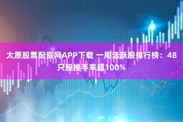 太原股票配资网APP下载 一周活跃股排行榜：48只股换手率超100%