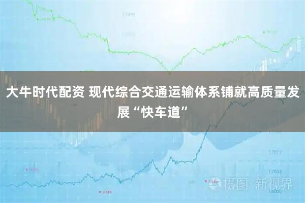 大牛时代配资 现代综合交通运输体系铺就高质量发展“快车道”