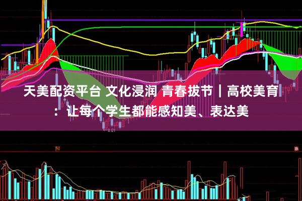 天美配资平台 文化浸润 青春拔节｜高校美育：让每个学生都能感知美、表达美